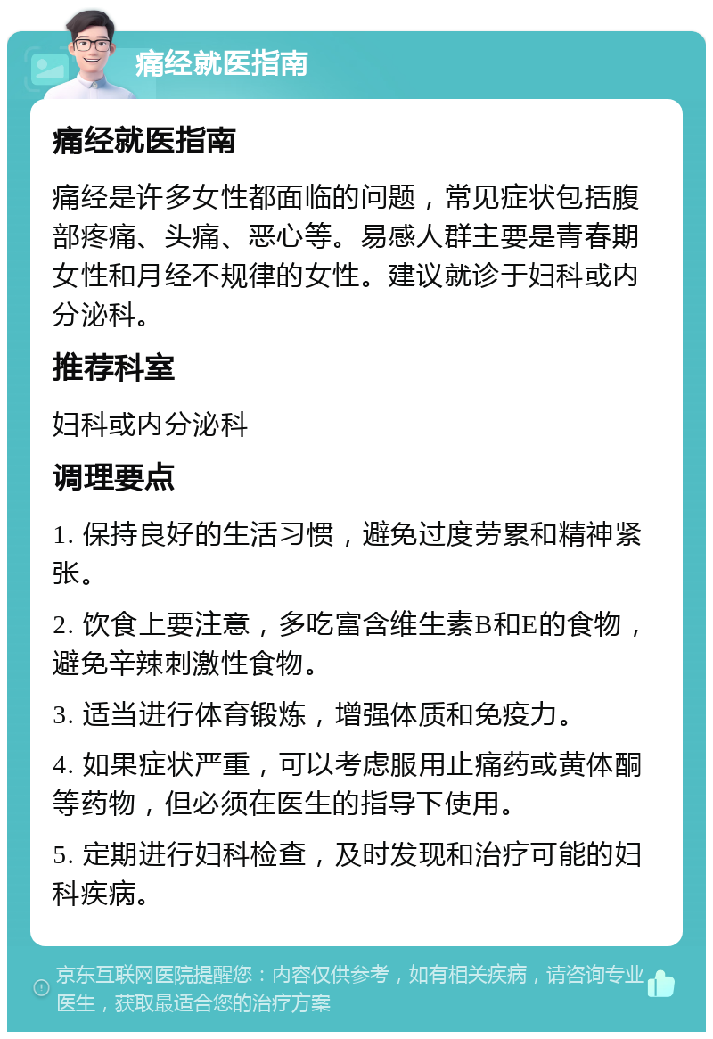 痛经就医指南 痛经就医指南 痛经是许多女性都面临的问题，常见症状包括腹部疼痛、头痛、恶心等。易感人群主要是青春期女性和月经不规律的女性。建议就诊于妇科或内分泌科。 推荐科室 妇科或内分泌科 调理要点 1. 保持良好的生活习惯，避免过度劳累和精神紧张。 2. 饮食上要注意，多吃富含维生素B和E的食物，避免辛辣刺激性食物。 3. 适当进行体育锻炼，增强体质和免疫力。 4. 如果症状严重，可以考虑服用止痛药或黄体酮等药物，但必须在医生的指导下使用。 5. 定期进行妇科检查，及时发现和治疗可能的妇科疾病。