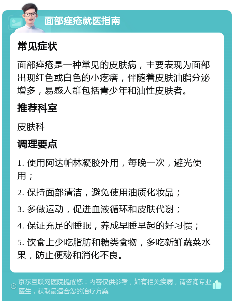 面部痤疮就医指南 常见症状 面部痤疮是一种常见的皮肤病，主要表现为面部出现红色或白色的小疙瘩，伴随着皮肤油脂分泌增多，易感人群包括青少年和油性皮肤者。 推荐科室 皮肤科 调理要点 1. 使用阿达帕林凝胶外用，每晚一次，避光使用； 2. 保持面部清洁，避免使用油质化妆品； 3. 多做运动，促进血液循环和皮肤代谢； 4. 保证充足的睡眠，养成早睡早起的好习惯； 5. 饮食上少吃脂肪和糖类食物，多吃新鲜蔬菜水果，防止便秘和消化不良。