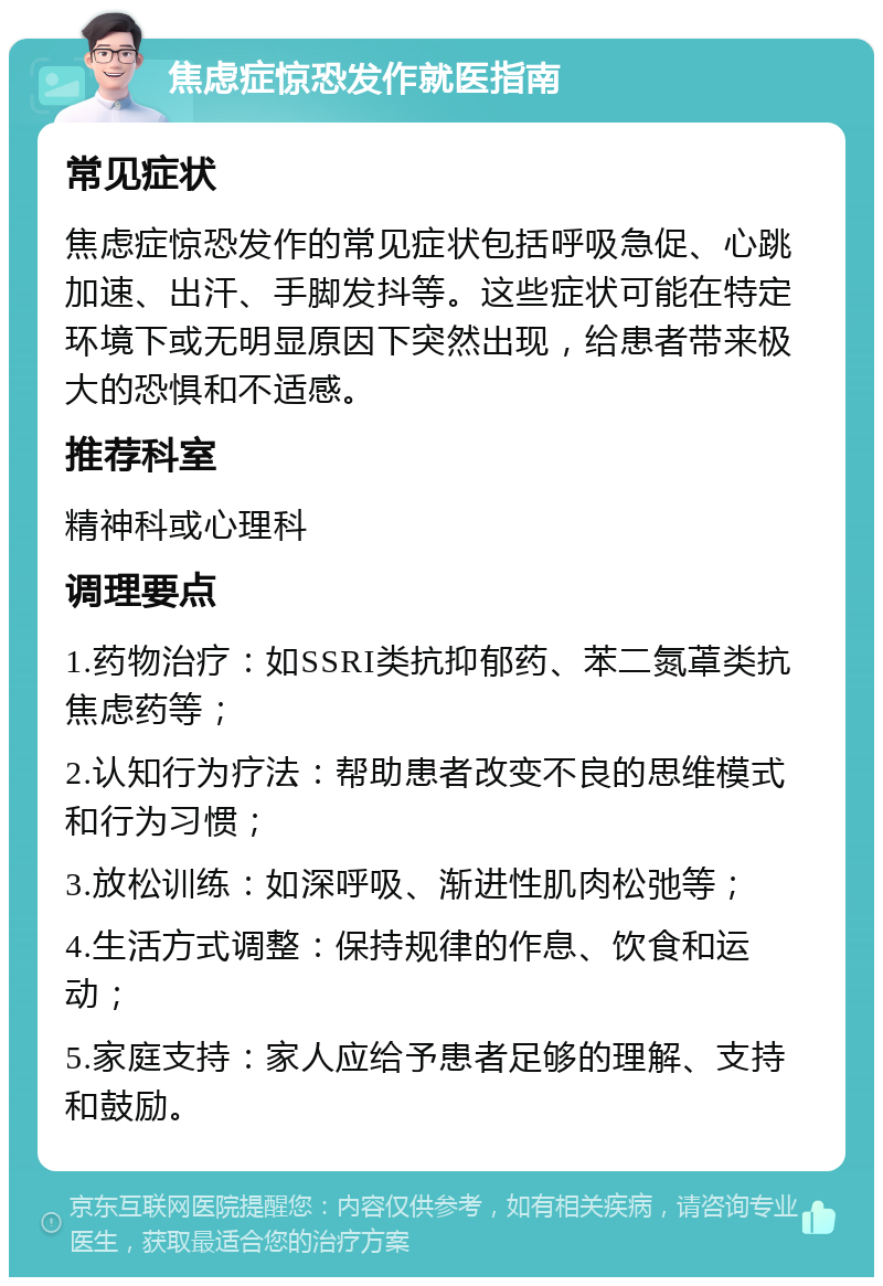 焦虑症惊恐发作就医指南 常见症状 焦虑症惊恐发作的常见症状包括呼吸急促、心跳加速、出汗、手脚发抖等。这些症状可能在特定环境下或无明显原因下突然出现，给患者带来极大的恐惧和不适感。 推荐科室 精神科或心理科 调理要点 1.药物治疗：如SSRI类抗抑郁药、苯二氮䓬类抗焦虑药等； 2.认知行为疗法：帮助患者改变不良的思维模式和行为习惯； 3.放松训练：如深呼吸、渐进性肌肉松弛等； 4.生活方式调整：保持规律的作息、饮食和运动； 5.家庭支持：家人应给予患者足够的理解、支持和鼓励。