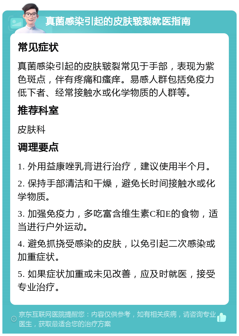 真菌感染引起的皮肤皲裂就医指南 常见症状 真菌感染引起的皮肤皲裂常见于手部，表现为紫色斑点，伴有疼痛和瘙痒。易感人群包括免疫力低下者、经常接触水或化学物质的人群等。 推荐科室 皮肤科 调理要点 1. 外用益康唑乳膏进行治疗，建议使用半个月。 2. 保持手部清洁和干燥，避免长时间接触水或化学物质。 3. 加强免疫力，多吃富含维生素C和E的食物，适当进行户外运动。 4. 避免抓挠受感染的皮肤，以免引起二次感染或加重症状。 5. 如果症状加重或未见改善，应及时就医，接受专业治疗。