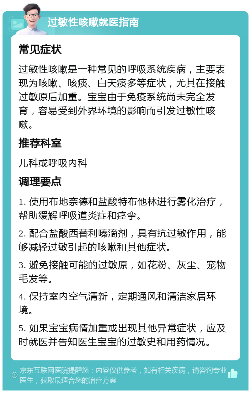 过敏性咳嗽就医指南 常见症状 过敏性咳嗽是一种常见的呼吸系统疾病，主要表现为咳嗽、咳痰、白天痰多等症状，尤其在接触过敏原后加重。宝宝由于免疫系统尚未完全发育，容易受到外界环境的影响而引发过敏性咳嗽。 推荐科室 儿科或呼吸内科 调理要点 1. 使用布地奈德和盐酸特布他林进行雾化治疗，帮助缓解呼吸道炎症和痉挛。 2. 配合盐酸西替利嗪滴剂，具有抗过敏作用，能够减轻过敏引起的咳嗽和其他症状。 3. 避免接触可能的过敏原，如花粉、灰尘、宠物毛发等。 4. 保持室内空气清新，定期通风和清洁家居环境。 5. 如果宝宝病情加重或出现其他异常症状，应及时就医并告知医生宝宝的过敏史和用药情况。