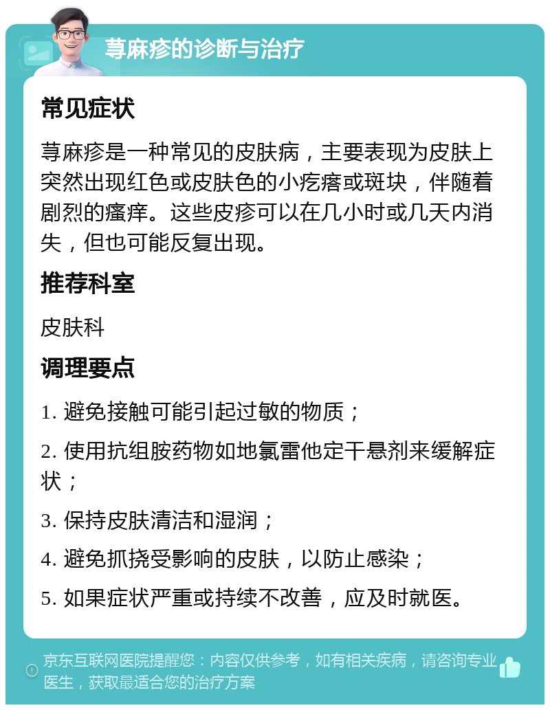 荨麻疹的诊断与治疗 常见症状 荨麻疹是一种常见的皮肤病，主要表现为皮肤上突然出现红色或皮肤色的小疙瘩或斑块，伴随着剧烈的瘙痒。这些皮疹可以在几小时或几天内消失，但也可能反复出现。 推荐科室 皮肤科 调理要点 1. 避免接触可能引起过敏的物质； 2. 使用抗组胺药物如地氯雷他定干悬剂来缓解症状； 3. 保持皮肤清洁和湿润； 4. 避免抓挠受影响的皮肤，以防止感染； 5. 如果症状严重或持续不改善，应及时就医。