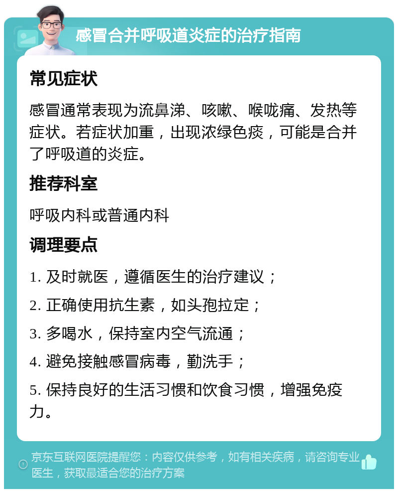 感冒合并呼吸道炎症的治疗指南 常见症状 感冒通常表现为流鼻涕、咳嗽、喉咙痛、发热等症状。若症状加重，出现浓绿色痰，可能是合并了呼吸道的炎症。 推荐科室 呼吸内科或普通内科 调理要点 1. 及时就医，遵循医生的治疗建议； 2. 正确使用抗生素，如头孢拉定； 3. 多喝水，保持室内空气流通； 4. 避免接触感冒病毒，勤洗手； 5. 保持良好的生活习惯和饮食习惯，增强免疫力。