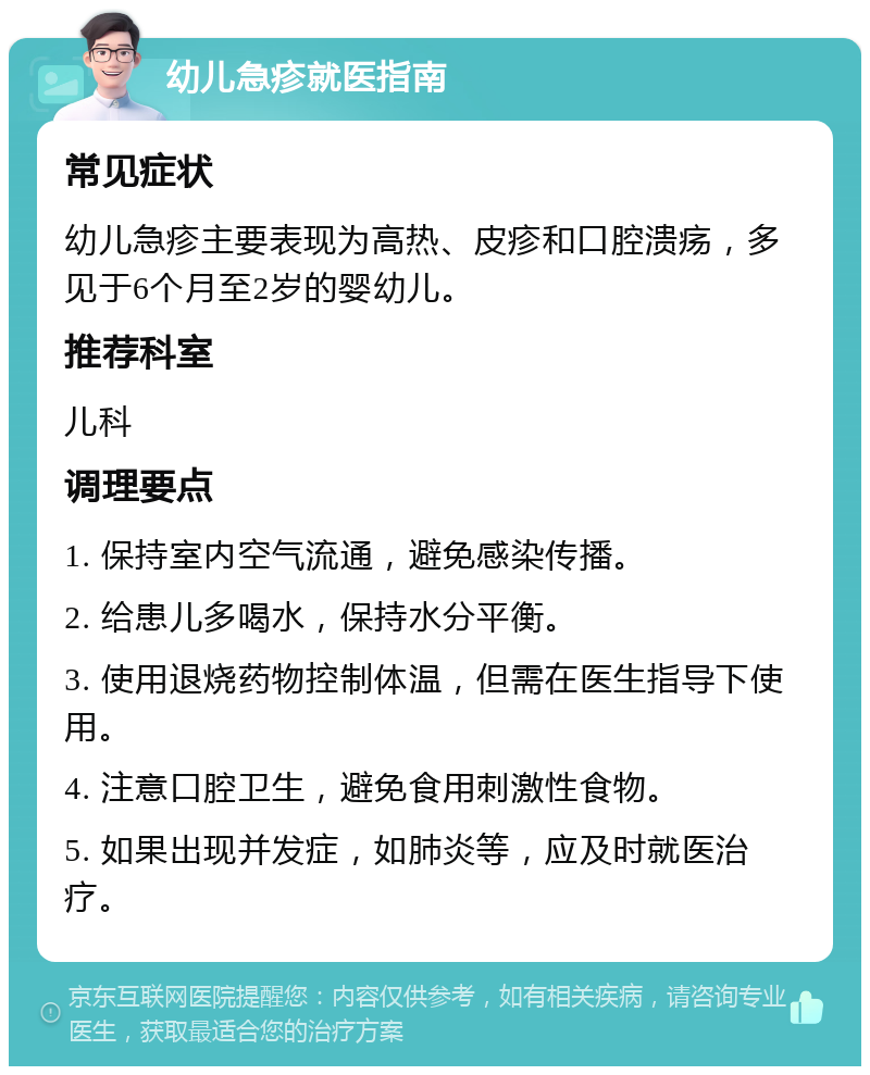 幼儿急疹就医指南 常见症状 幼儿急疹主要表现为高热、皮疹和口腔溃疡，多见于6个月至2岁的婴幼儿。 推荐科室 儿科 调理要点 1. 保持室内空气流通，避免感染传播。 2. 给患儿多喝水，保持水分平衡。 3. 使用退烧药物控制体温，但需在医生指导下使用。 4. 注意口腔卫生，避免食用刺激性食物。 5. 如果出现并发症，如肺炎等，应及时就医治疗。