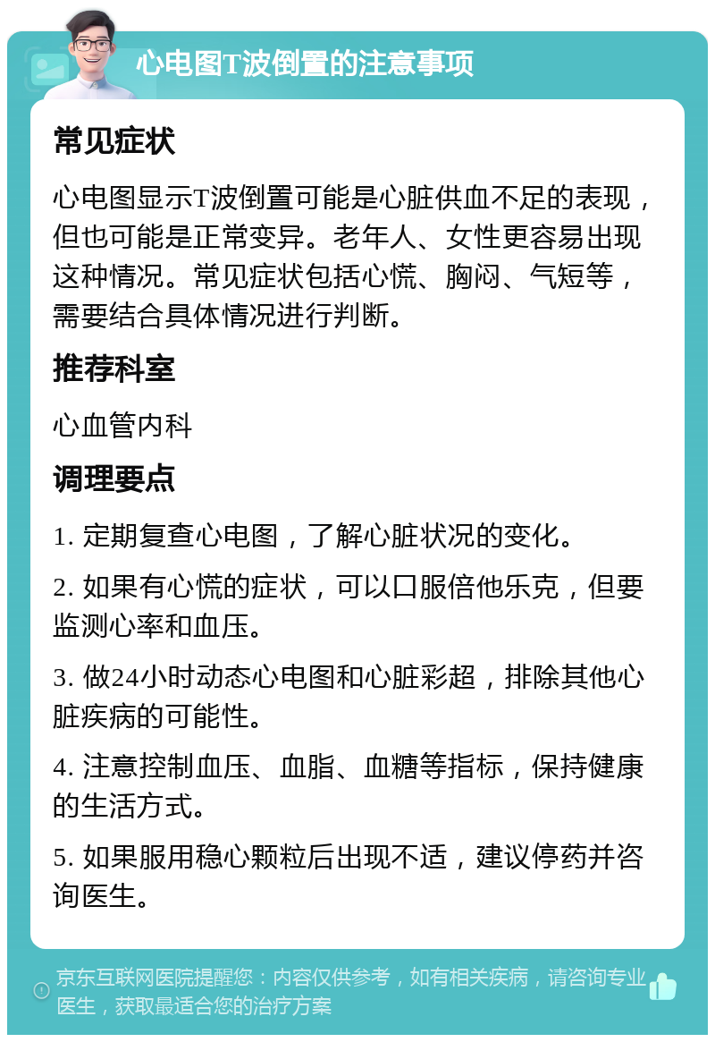 心电图T波倒置的注意事项 常见症状 心电图显示T波倒置可能是心脏供血不足的表现，但也可能是正常变异。老年人、女性更容易出现这种情况。常见症状包括心慌、胸闷、气短等，需要结合具体情况进行判断。 推荐科室 心血管内科 调理要点 1. 定期复查心电图，了解心脏状况的变化。 2. 如果有心慌的症状，可以口服倍他乐克，但要监测心率和血压。 3. 做24小时动态心电图和心脏彩超，排除其他心脏疾病的可能性。 4. 注意控制血压、血脂、血糖等指标，保持健康的生活方式。 5. 如果服用稳心颗粒后出现不适，建议停药并咨询医生。