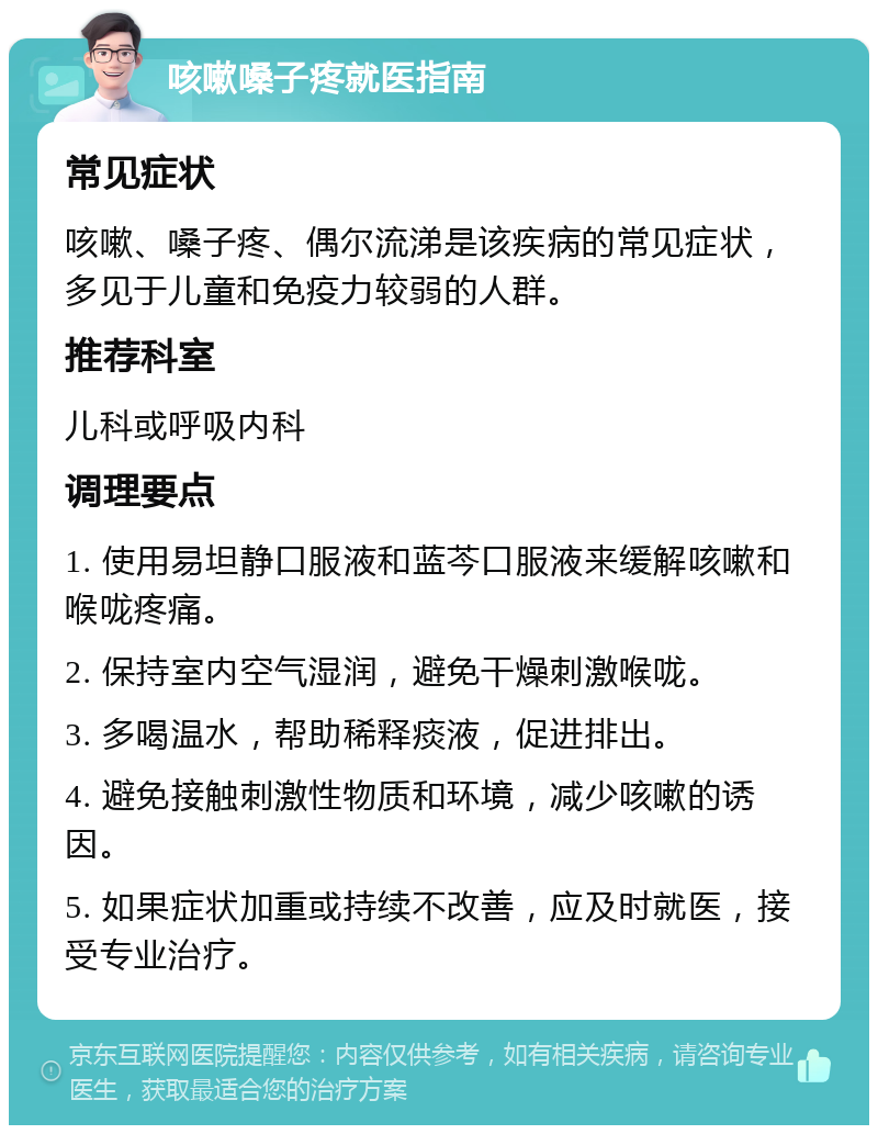 咳嗽嗓子疼就医指南 常见症状 咳嗽、嗓子疼、偶尔流涕是该疾病的常见症状，多见于儿童和免疫力较弱的人群。 推荐科室 儿科或呼吸内科 调理要点 1. 使用易坦静口服液和蓝芩口服液来缓解咳嗽和喉咙疼痛。 2. 保持室内空气湿润，避免干燥刺激喉咙。 3. 多喝温水，帮助稀释痰液，促进排出。 4. 避免接触刺激性物质和环境，减少咳嗽的诱因。 5. 如果症状加重或持续不改善，应及时就医，接受专业治疗。