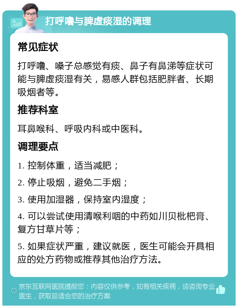 打呼噜与脾虚痰湿的调理 常见症状 打呼噜、嗓子总感觉有痰、鼻子有鼻涕等症状可能与脾虚痰湿有关，易感人群包括肥胖者、长期吸烟者等。 推荐科室 耳鼻喉科、呼吸内科或中医科。 调理要点 1. 控制体重，适当减肥； 2. 停止吸烟，避免二手烟； 3. 使用加湿器，保持室内湿度； 4. 可以尝试使用清喉利咽的中药如川贝枇杷膏、复方甘草片等； 5. 如果症状严重，建议就医，医生可能会开具相应的处方药物或推荐其他治疗方法。