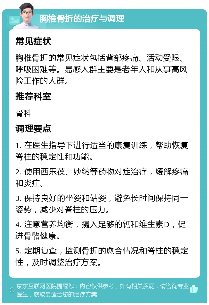 胸椎骨折的治疗与调理 常见症状 胸椎骨折的常见症状包括背部疼痛、活动受限、呼吸困难等。易感人群主要是老年人和从事高风险工作的人群。 推荐科室 骨科 调理要点 1. 在医生指导下进行适当的康复训练，帮助恢复脊柱的稳定性和功能。 2. 使用西乐葆、妙纳等药物对症治疗，缓解疼痛和炎症。 3. 保持良好的坐姿和站姿，避免长时间保持同一姿势，减少对脊柱的压力。 4. 注意营养均衡，摄入足够的钙和维生素D，促进骨骼健康。 5. 定期复查，监测骨折的愈合情况和脊柱的稳定性，及时调整治疗方案。