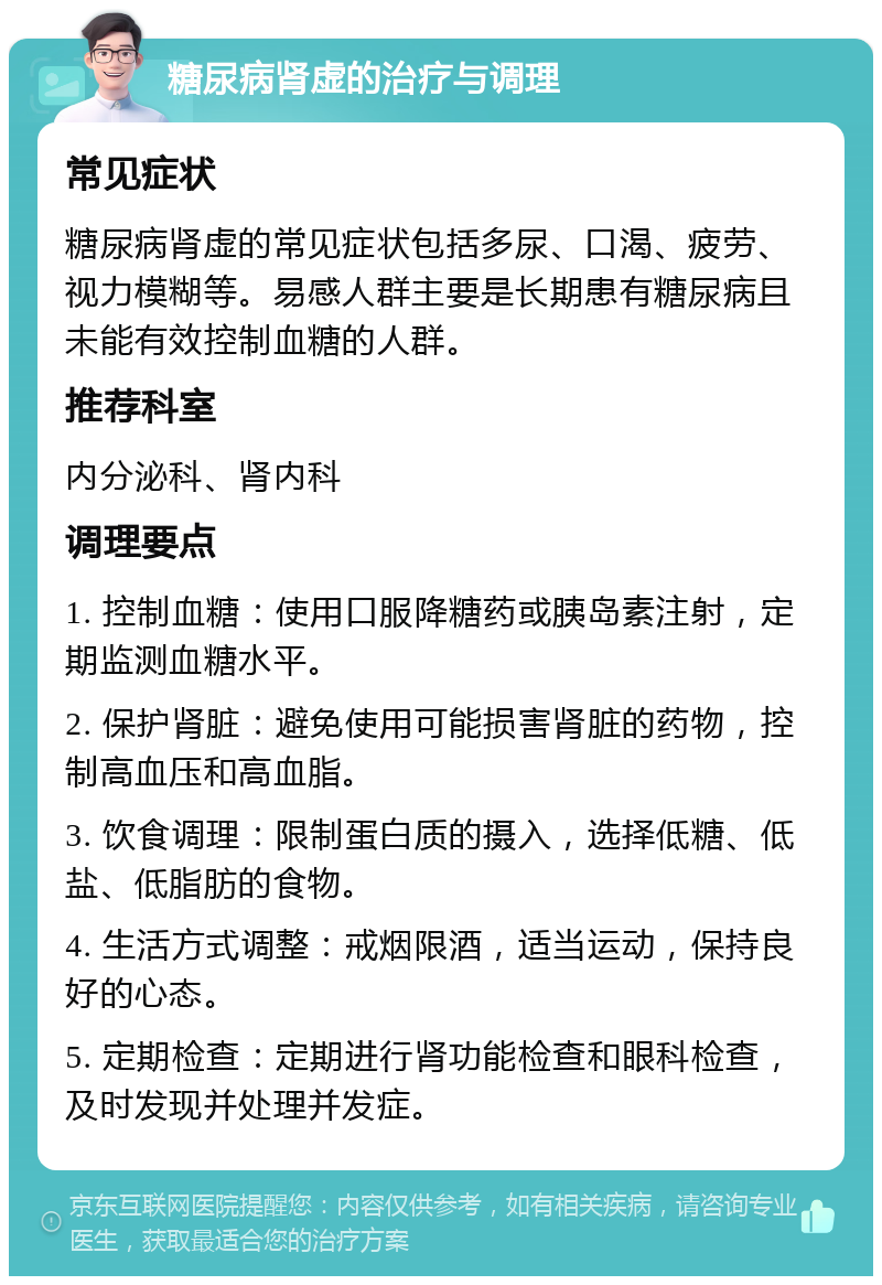 糖尿病肾虚的治疗与调理 常见症状 糖尿病肾虚的常见症状包括多尿、口渴、疲劳、视力模糊等。易感人群主要是长期患有糖尿病且未能有效控制血糖的人群。 推荐科室 内分泌科、肾内科 调理要点 1. 控制血糖：使用口服降糖药或胰岛素注射，定期监测血糖水平。 2. 保护肾脏：避免使用可能损害肾脏的药物，控制高血压和高血脂。 3. 饮食调理：限制蛋白质的摄入，选择低糖、低盐、低脂肪的食物。 4. 生活方式调整：戒烟限酒，适当运动，保持良好的心态。 5. 定期检查：定期进行肾功能检查和眼科检查，及时发现并处理并发症。