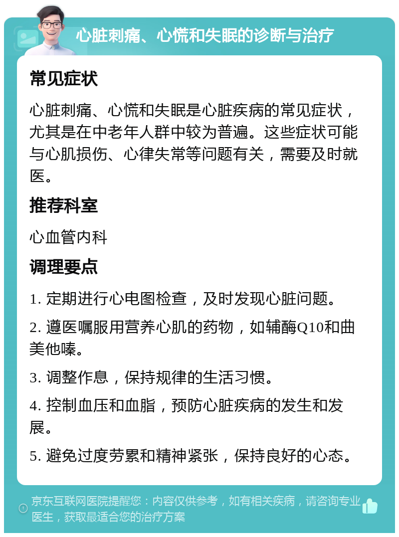 心脏刺痛、心慌和失眠的诊断与治疗 常见症状 心脏刺痛、心慌和失眠是心脏疾病的常见症状，尤其是在中老年人群中较为普遍。这些症状可能与心肌损伤、心律失常等问题有关，需要及时就医。 推荐科室 心血管内科 调理要点 1. 定期进行心电图检查，及时发现心脏问题。 2. 遵医嘱服用营养心肌的药物，如辅酶Q10和曲美他嗪。 3. 调整作息，保持规律的生活习惯。 4. 控制血压和血脂，预防心脏疾病的发生和发展。 5. 避免过度劳累和精神紧张，保持良好的心态。