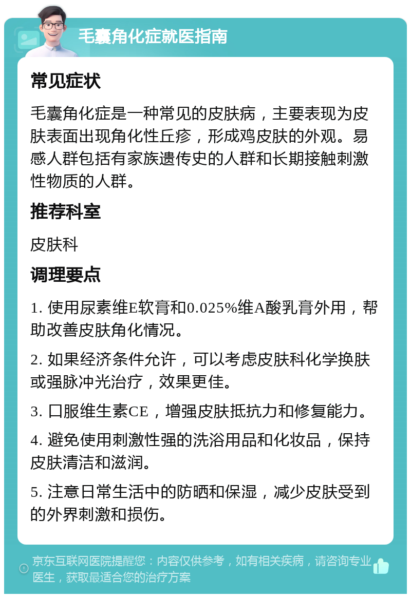 毛囊角化症就医指南 常见症状 毛囊角化症是一种常见的皮肤病，主要表现为皮肤表面出现角化性丘疹，形成鸡皮肤的外观。易感人群包括有家族遗传史的人群和长期接触刺激性物质的人群。 推荐科室 皮肤科 调理要点 1. 使用尿素维E软膏和0.025%维A酸乳膏外用，帮助改善皮肤角化情况。 2. 如果经济条件允许，可以考虑皮肤科化学换肤或强脉冲光治疗，效果更佳。 3. 口服维生素CE，增强皮肤抵抗力和修复能力。 4. 避免使用刺激性强的洗浴用品和化妆品，保持皮肤清洁和滋润。 5. 注意日常生活中的防晒和保湿，减少皮肤受到的外界刺激和损伤。