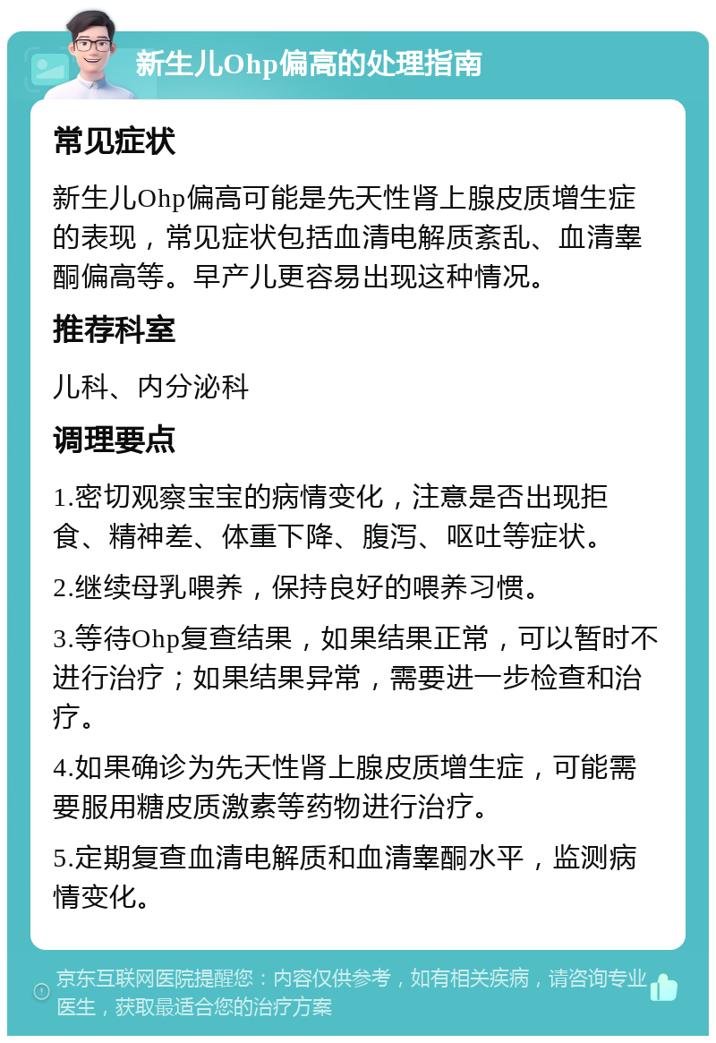 新生儿Ohp偏高的处理指南 常见症状 新生儿Ohp偏高可能是先天性肾上腺皮质增生症的表现，常见症状包括血清电解质紊乱、血清睾酮偏高等。早产儿更容易出现这种情况。 推荐科室 儿科、内分泌科 调理要点 1.密切观察宝宝的病情变化，注意是否出现拒食、精神差、体重下降、腹泻、呕吐等症状。 2.继续母乳喂养，保持良好的喂养习惯。 3.等待Ohp复查结果，如果结果正常，可以暂时不进行治疗；如果结果异常，需要进一步检查和治疗。 4.如果确诊为先天性肾上腺皮质增生症，可能需要服用糖皮质激素等药物进行治疗。 5.定期复查血清电解质和血清睾酮水平，监测病情变化。