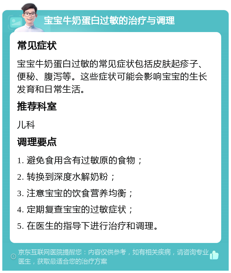 宝宝牛奶蛋白过敏的治疗与调理 常见症状 宝宝牛奶蛋白过敏的常见症状包括皮肤起疹子、便秘、腹泻等。这些症状可能会影响宝宝的生长发育和日常生活。 推荐科室 儿科 调理要点 1. 避免食用含有过敏原的食物； 2. 转换到深度水解奶粉； 3. 注意宝宝的饮食营养均衡； 4. 定期复查宝宝的过敏症状； 5. 在医生的指导下进行治疗和调理。