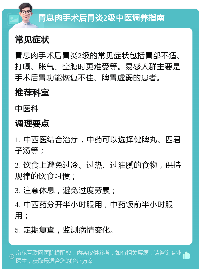 胃息肉手术后胃炎2级中医调养指南 常见症状 胃息肉手术后胃炎2级的常见症状包括胃部不适、打嗝、胀气、空腹时更难受等。易感人群主要是手术后胃功能恢复不佳、脾胃虚弱的患者。 推荐科室 中医科 调理要点 1. 中西医结合治疗，中药可以选择健脾丸、四君子汤等； 2. 饮食上避免过冷、过热、过油腻的食物，保持规律的饮食习惯； 3. 注意休息，避免过度劳累； 4. 中西药分开半小时服用，中药饭前半小时服用； 5. 定期复查，监测病情变化。