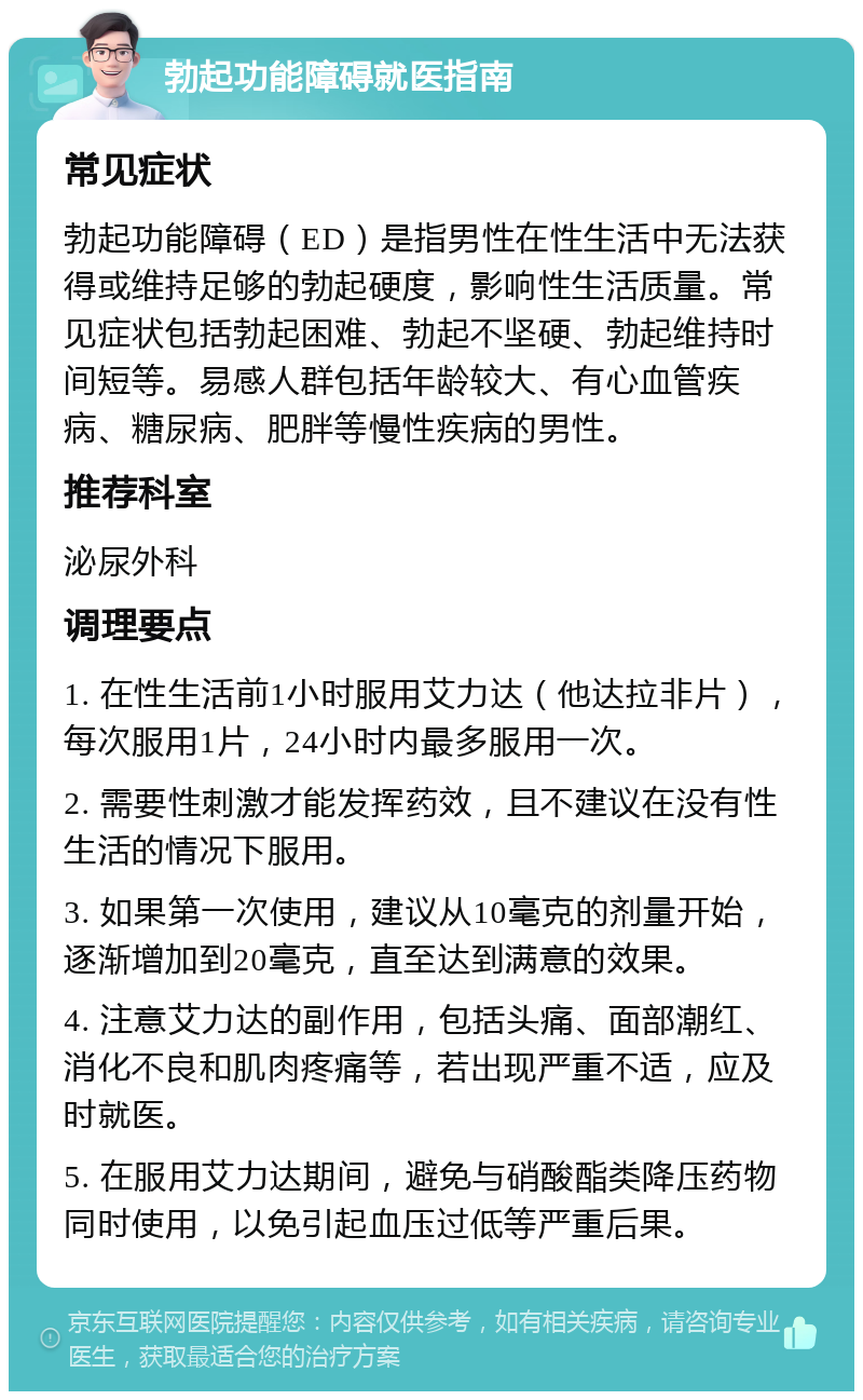 勃起功能障碍就医指南 常见症状 勃起功能障碍（ED）是指男性在性生活中无法获得或维持足够的勃起硬度，影响性生活质量。常见症状包括勃起困难、勃起不坚硬、勃起维持时间短等。易感人群包括年龄较大、有心血管疾病、糖尿病、肥胖等慢性疾病的男性。 推荐科室 泌尿外科 调理要点 1. 在性生活前1小时服用艾力达（他达拉非片），每次服用1片，24小时内最多服用一次。 2. 需要性刺激才能发挥药效，且不建议在没有性生活的情况下服用。 3. 如果第一次使用，建议从10毫克的剂量开始，逐渐增加到20毫克，直至达到满意的效果。 4. 注意艾力达的副作用，包括头痛、面部潮红、消化不良和肌肉疼痛等，若出现严重不适，应及时就医。 5. 在服用艾力达期间，避免与硝酸酯类降压药物同时使用，以免引起血压过低等严重后果。