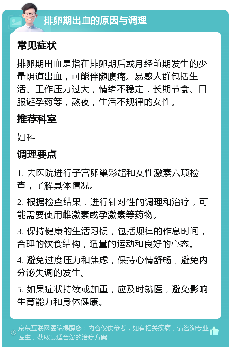 排卵期出血的原因与调理 常见症状 排卵期出血是指在排卵期后或月经前期发生的少量阴道出血，可能伴随腹痛。易感人群包括生活、工作压力过大，情绪不稳定，长期节食、口服避孕药等，熬夜，生活不规律的女性。 推荐科室 妇科 调理要点 1. 去医院进行子宫卵巢彩超和女性激素六项检查，了解具体情况。 2. 根据检查结果，进行针对性的调理和治疗，可能需要使用雌激素或孕激素等药物。 3. 保持健康的生活习惯，包括规律的作息时间，合理的饮食结构，适量的运动和良好的心态。 4. 避免过度压力和焦虑，保持心情舒畅，避免内分泌失调的发生。 5. 如果症状持续或加重，应及时就医，避免影响生育能力和身体健康。