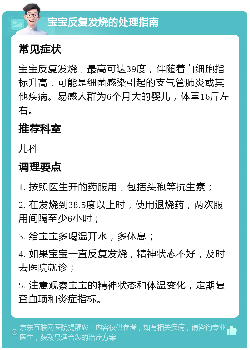 宝宝反复发烧的处理指南 常见症状 宝宝反复发烧，最高可达39度，伴随着白细胞指标升高，可能是细菌感染引起的支气管肺炎或其他疾病。易感人群为6个月大的婴儿，体重16斤左右。 推荐科室 儿科 调理要点 1. 按照医生开的药服用，包括头孢等抗生素； 2. 在发烧到38.5度以上时，使用退烧药，两次服用间隔至少6小时； 3. 给宝宝多喝温开水，多休息； 4. 如果宝宝一直反复发烧，精神状态不好，及时去医院就诊； 5. 注意观察宝宝的精神状态和体温变化，定期复查血项和炎症指标。