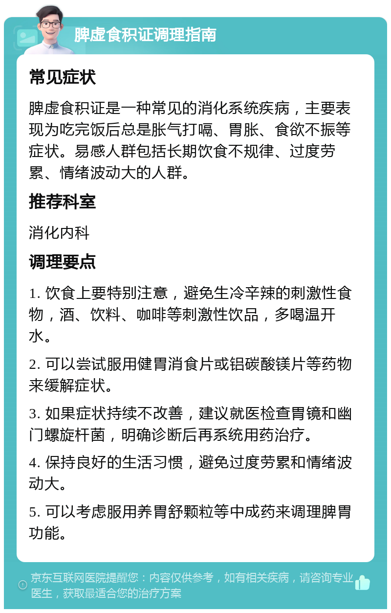 脾虚食积证调理指南 常见症状 脾虚食积证是一种常见的消化系统疾病，主要表现为吃完饭后总是胀气打嗝、胃胀、食欲不振等症状。易感人群包括长期饮食不规律、过度劳累、情绪波动大的人群。 推荐科室 消化内科 调理要点 1. 饮食上要特别注意，避免生冷辛辣的刺激性食物，酒、饮料、咖啡等刺激性饮品，多喝温开水。 2. 可以尝试服用健胃消食片或铝碳酸镁片等药物来缓解症状。 3. 如果症状持续不改善，建议就医检查胃镜和幽门螺旋杆菌，明确诊断后再系统用药治疗。 4. 保持良好的生活习惯，避免过度劳累和情绪波动大。 5. 可以考虑服用养胃舒颗粒等中成药来调理脾胃功能。