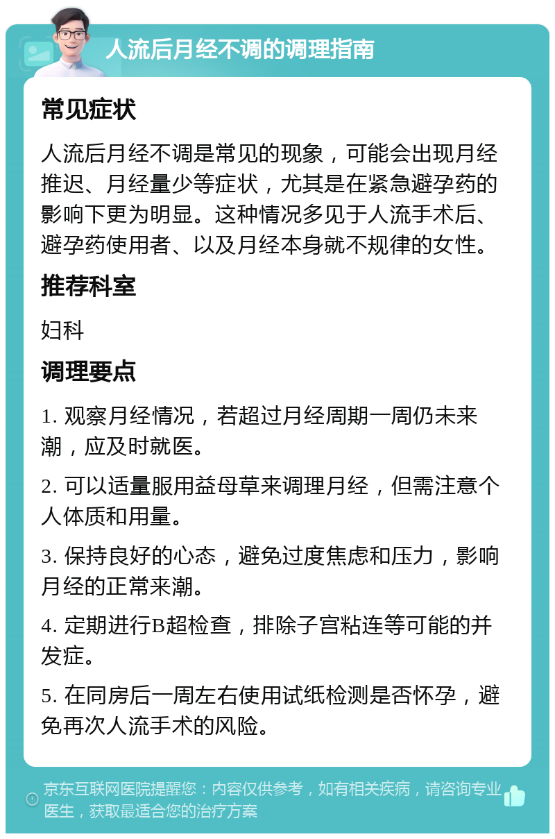 人流后月经不调的调理指南 常见症状 人流后月经不调是常见的现象，可能会出现月经推迟、月经量少等症状，尤其是在紧急避孕药的影响下更为明显。这种情况多见于人流手术后、避孕药使用者、以及月经本身就不规律的女性。 推荐科室 妇科 调理要点 1. 观察月经情况，若超过月经周期一周仍未来潮，应及时就医。 2. 可以适量服用益母草来调理月经，但需注意个人体质和用量。 3. 保持良好的心态，避免过度焦虑和压力，影响月经的正常来潮。 4. 定期进行B超检查，排除子宫粘连等可能的并发症。 5. 在同房后一周左右使用试纸检测是否怀孕，避免再次人流手术的风险。