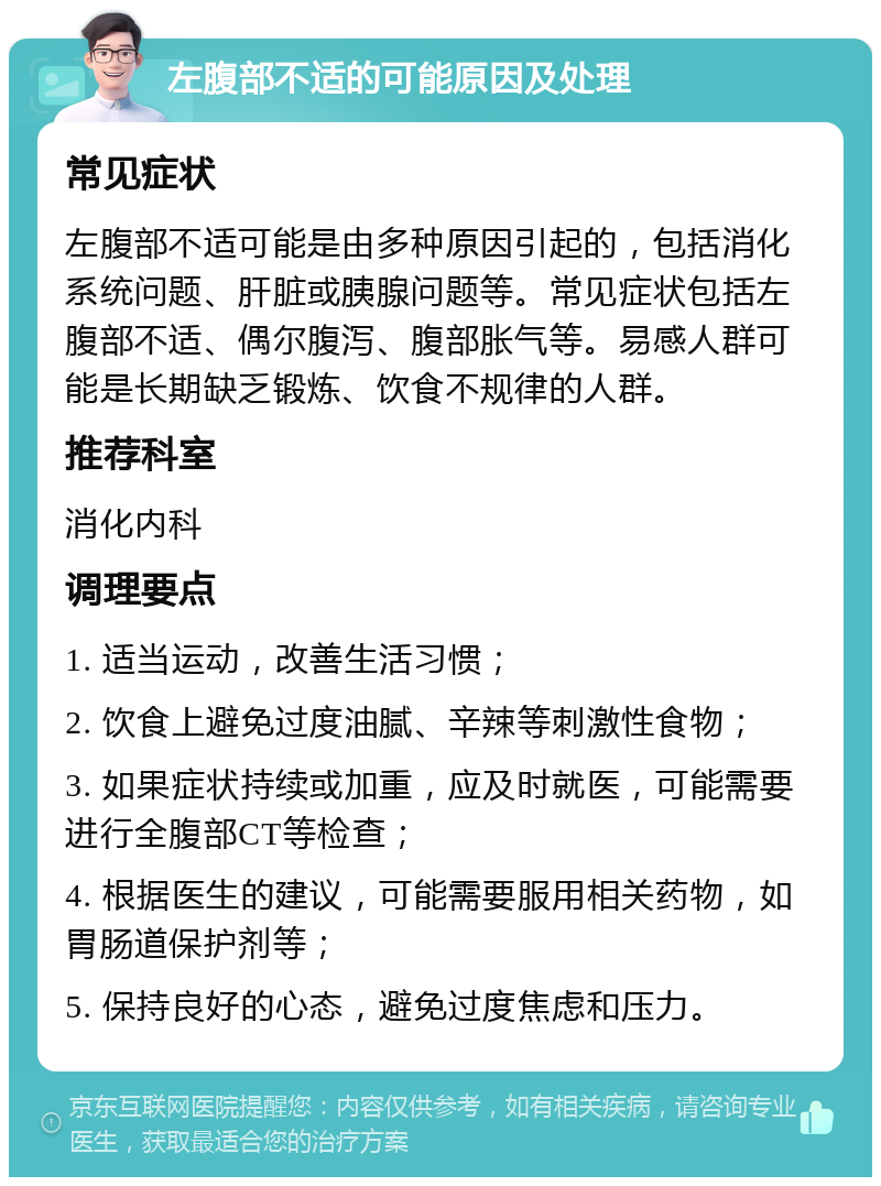 左腹部不适的可能原因及处理 常见症状 左腹部不适可能是由多种原因引起的，包括消化系统问题、肝脏或胰腺问题等。常见症状包括左腹部不适、偶尔腹泻、腹部胀气等。易感人群可能是长期缺乏锻炼、饮食不规律的人群。 推荐科室 消化内科 调理要点 1. 适当运动，改善生活习惯； 2. 饮食上避免过度油腻、辛辣等刺激性食物； 3. 如果症状持续或加重，应及时就医，可能需要进行全腹部CT等检查； 4. 根据医生的建议，可能需要服用相关药物，如胃肠道保护剂等； 5. 保持良好的心态，避免过度焦虑和压力。