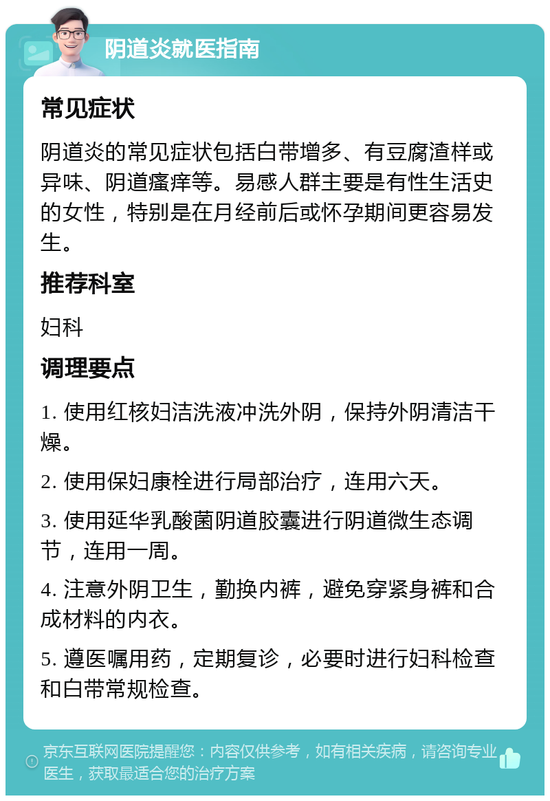 阴道炎就医指南 常见症状 阴道炎的常见症状包括白带增多、有豆腐渣样或异味、阴道瘙痒等。易感人群主要是有性生活史的女性，特别是在月经前后或怀孕期间更容易发生。 推荐科室 妇科 调理要点 1. 使用红核妇洁洗液冲洗外阴，保持外阴清洁干燥。 2. 使用保妇康栓进行局部治疗，连用六天。 3. 使用延华乳酸菌阴道胶囊进行阴道微生态调节，连用一周。 4. 注意外阴卫生，勤换内裤，避免穿紧身裤和合成材料的内衣。 5. 遵医嘱用药，定期复诊，必要时进行妇科检查和白带常规检查。