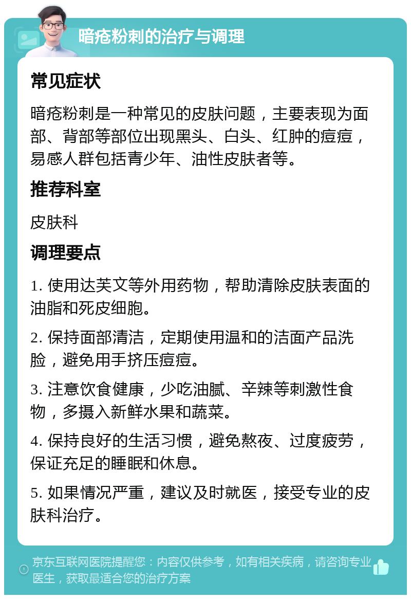 暗疮粉刺的治疗与调理 常见症状 暗疮粉刺是一种常见的皮肤问题，主要表现为面部、背部等部位出现黑头、白头、红肿的痘痘，易感人群包括青少年、油性皮肤者等。 推荐科室 皮肤科 调理要点 1. 使用达芙文等外用药物，帮助清除皮肤表面的油脂和死皮细胞。 2. 保持面部清洁，定期使用温和的洁面产品洗脸，避免用手挤压痘痘。 3. 注意饮食健康，少吃油腻、辛辣等刺激性食物，多摄入新鲜水果和蔬菜。 4. 保持良好的生活习惯，避免熬夜、过度疲劳，保证充足的睡眠和休息。 5. 如果情况严重，建议及时就医，接受专业的皮肤科治疗。