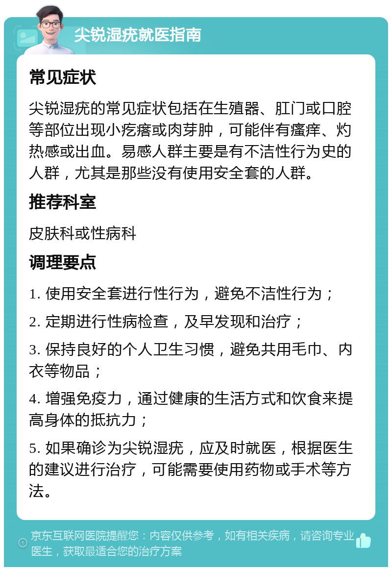 尖锐湿疣就医指南 常见症状 尖锐湿疣的常见症状包括在生殖器、肛门或口腔等部位出现小疙瘩或肉芽肿，可能伴有瘙痒、灼热感或出血。易感人群主要是有不洁性行为史的人群，尤其是那些没有使用安全套的人群。 推荐科室 皮肤科或性病科 调理要点 1. 使用安全套进行性行为，避免不洁性行为； 2. 定期进行性病检查，及早发现和治疗； 3. 保持良好的个人卫生习惯，避免共用毛巾、内衣等物品； 4. 增强免疫力，通过健康的生活方式和饮食来提高身体的抵抗力； 5. 如果确诊为尖锐湿疣，应及时就医，根据医生的建议进行治疗，可能需要使用药物或手术等方法。