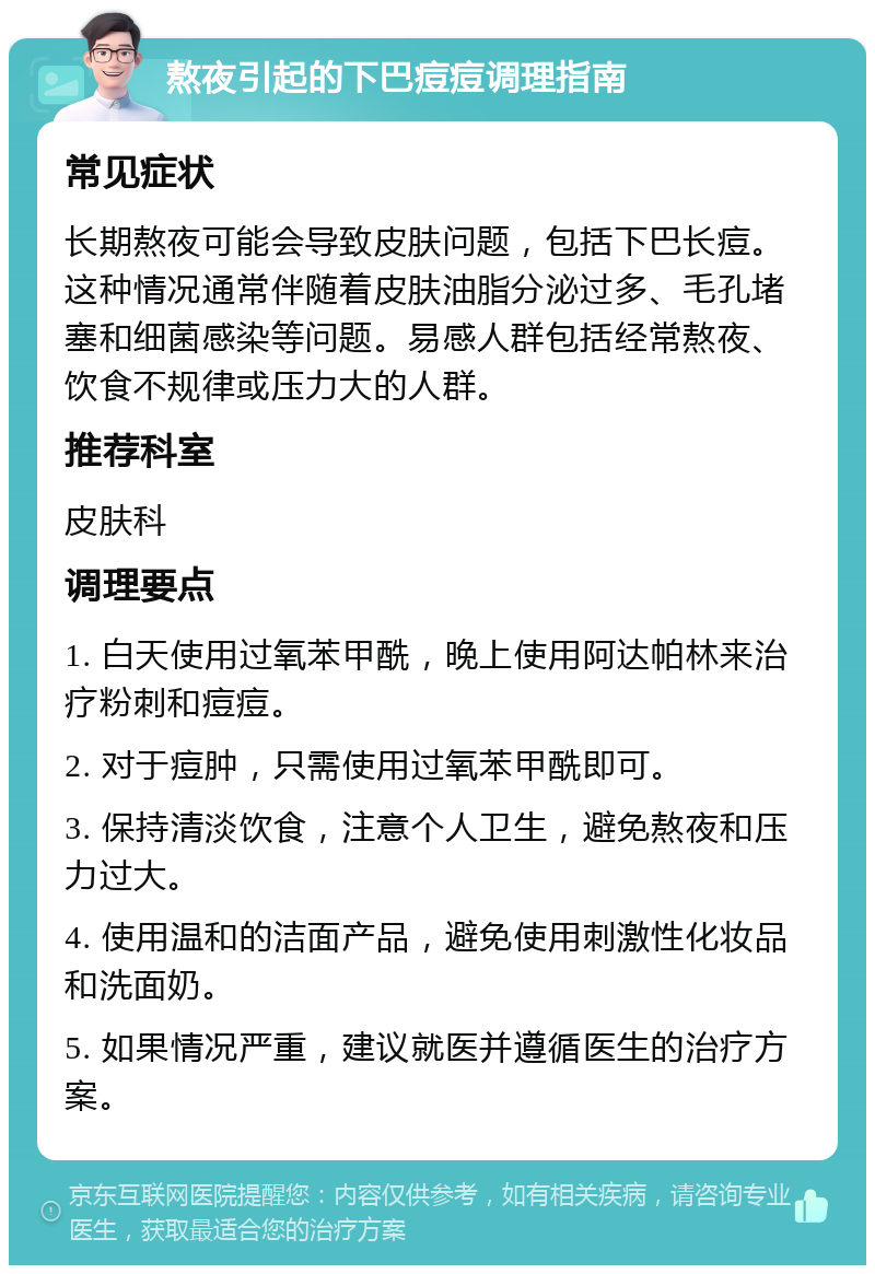 熬夜引起的下巴痘痘调理指南 常见症状 长期熬夜可能会导致皮肤问题，包括下巴长痘。这种情况通常伴随着皮肤油脂分泌过多、毛孔堵塞和细菌感染等问题。易感人群包括经常熬夜、饮食不规律或压力大的人群。 推荐科室 皮肤科 调理要点 1. 白天使用过氧苯甲酰，晚上使用阿达帕林来治疗粉刺和痘痘。 2. 对于痘肿，只需使用过氧苯甲酰即可。 3. 保持清淡饮食，注意个人卫生，避免熬夜和压力过大。 4. 使用温和的洁面产品，避免使用刺激性化妆品和洗面奶。 5. 如果情况严重，建议就医并遵循医生的治疗方案。