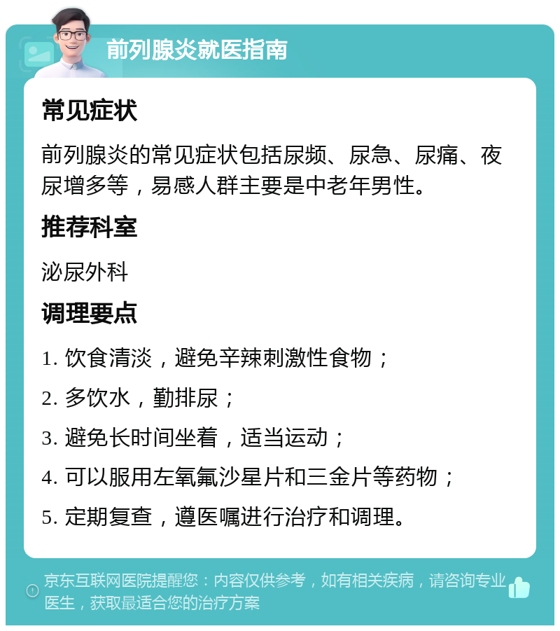 前列腺炎就医指南 常见症状 前列腺炎的常见症状包括尿频、尿急、尿痛、夜尿增多等，易感人群主要是中老年男性。 推荐科室 泌尿外科 调理要点 1. 饮食清淡，避免辛辣刺激性食物； 2. 多饮水，勤排尿； 3. 避免长时间坐着，适当运动； 4. 可以服用左氧氟沙星片和三金片等药物； 5. 定期复查，遵医嘱进行治疗和调理。