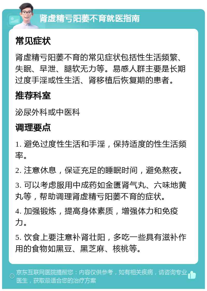 肾虚精亏阳萎不育就医指南 常见症状 肾虚精亏阳萎不育的常见症状包括性生活频繁、失眠、早泄、腿软无力等。易感人群主要是长期过度手淫或性生活、肾移植后恢复期的患者。 推荐科室 泌尿外科或中医科 调理要点 1. 避免过度性生活和手淫，保持适度的性生活频率。 2. 注意休息，保证充足的睡眠时间，避免熬夜。 3. 可以考虑服用中成药如金匮肾气丸、六味地黄丸等，帮助调理肾虚精亏阳萎不育的症状。 4. 加强锻炼，提高身体素质，增强体力和免疫力。 5. 饮食上要注意补肾壮阳，多吃一些具有滋补作用的食物如黑豆、黑芝麻、核桃等。