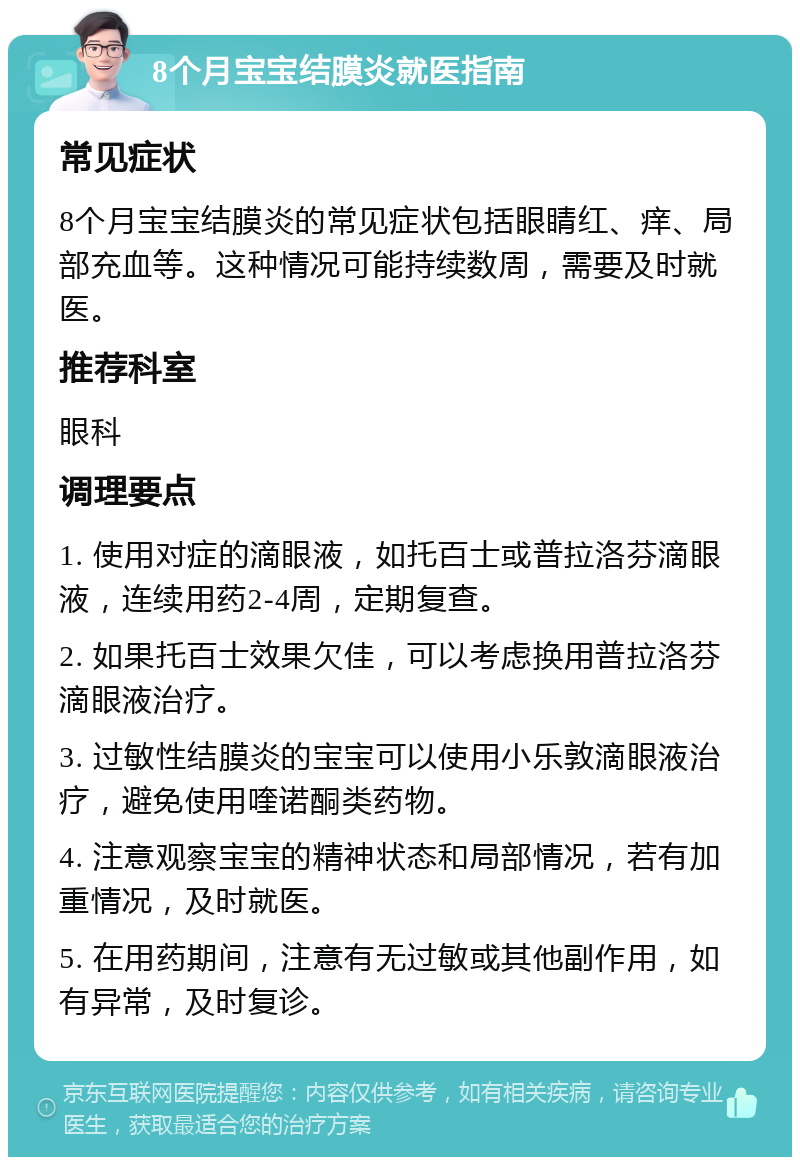 8个月宝宝结膜炎就医指南 常见症状 8个月宝宝结膜炎的常见症状包括眼睛红、痒、局部充血等。这种情况可能持续数周，需要及时就医。 推荐科室 眼科 调理要点 1. 使用对症的滴眼液，如托百士或普拉洛芬滴眼液，连续用药2-4周，定期复查。 2. 如果托百士效果欠佳，可以考虑换用普拉洛芬滴眼液治疗。 3. 过敏性结膜炎的宝宝可以使用小乐敦滴眼液治疗，避免使用喹诺酮类药物。 4. 注意观察宝宝的精神状态和局部情况，若有加重情况，及时就医。 5. 在用药期间，注意有无过敏或其他副作用，如有异常，及时复诊。