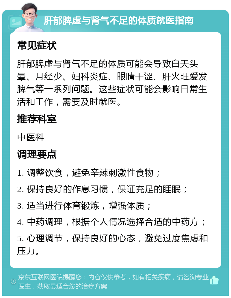 肝郁脾虚与肾气不足的体质就医指南 常见症状 肝郁脾虚与肾气不足的体质可能会导致白天头晕、月经少、妇科炎症、眼睛干涩、肝火旺爱发脾气等一系列问题。这些症状可能会影响日常生活和工作，需要及时就医。 推荐科室 中医科 调理要点 1. 调整饮食，避免辛辣刺激性食物； 2. 保持良好的作息习惯，保证充足的睡眠； 3. 适当进行体育锻炼，增强体质； 4. 中药调理，根据个人情况选择合适的中药方； 5. 心理调节，保持良好的心态，避免过度焦虑和压力。