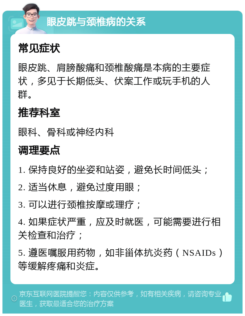 眼皮跳与颈椎病的关系 常见症状 眼皮跳、肩膀酸痛和颈椎酸痛是本病的主要症状，多见于长期低头、伏案工作或玩手机的人群。 推荐科室 眼科、骨科或神经内科 调理要点 1. 保持良好的坐姿和站姿，避免长时间低头； 2. 适当休息，避免过度用眼； 3. 可以进行颈椎按摩或理疗； 4. 如果症状严重，应及时就医，可能需要进行相关检查和治疗； 5. 遵医嘱服用药物，如非甾体抗炎药（NSAIDs）等缓解疼痛和炎症。