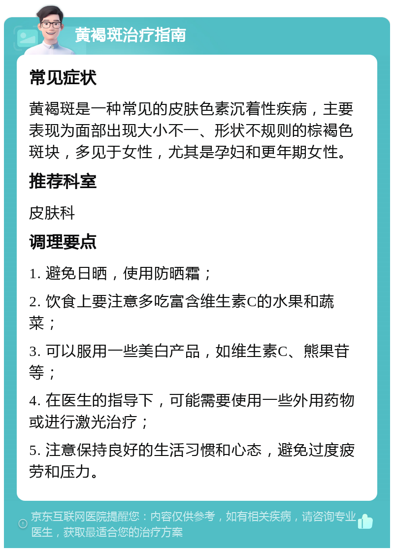 黄褐斑治疗指南 常见症状 黄褐斑是一种常见的皮肤色素沉着性疾病，主要表现为面部出现大小不一、形状不规则的棕褐色斑块，多见于女性，尤其是孕妇和更年期女性。 推荐科室 皮肤科 调理要点 1. 避免日晒，使用防晒霜； 2. 饮食上要注意多吃富含维生素C的水果和蔬菜； 3. 可以服用一些美白产品，如维生素C、熊果苷等； 4. 在医生的指导下，可能需要使用一些外用药物或进行激光治疗； 5. 注意保持良好的生活习惯和心态，避免过度疲劳和压力。