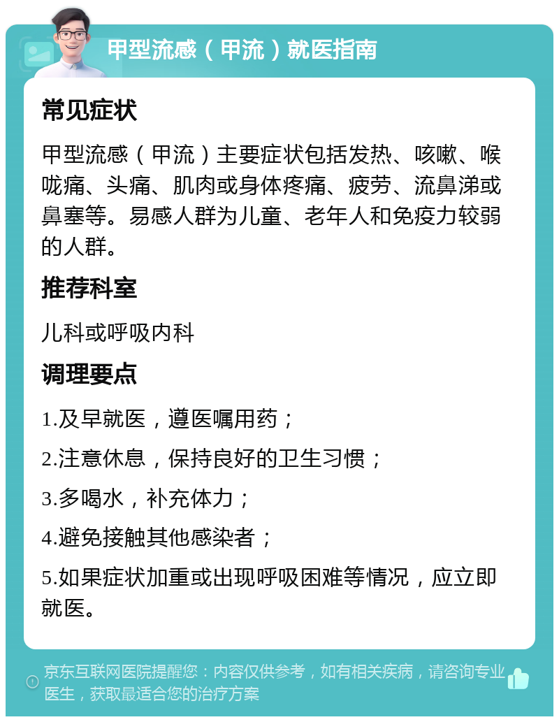 甲型流感（甲流）就医指南 常见症状 甲型流感（甲流）主要症状包括发热、咳嗽、喉咙痛、头痛、肌肉或身体疼痛、疲劳、流鼻涕或鼻塞等。易感人群为儿童、老年人和免疫力较弱的人群。 推荐科室 儿科或呼吸内科 调理要点 1.及早就医，遵医嘱用药； 2.注意休息，保持良好的卫生习惯； 3.多喝水，补充体力； 4.避免接触其他感染者； 5.如果症状加重或出现呼吸困难等情况，应立即就医。