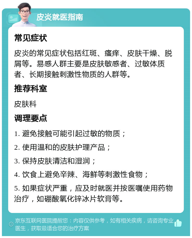 皮炎就医指南 常见症状 皮炎的常见症状包括红斑、瘙痒、皮肤干燥、脱屑等。易感人群主要是皮肤敏感者、过敏体质者、长期接触刺激性物质的人群等。 推荐科室 皮肤科 调理要点 1. 避免接触可能引起过敏的物质； 2. 使用温和的皮肤护理产品； 3. 保持皮肤清洁和湿润； 4. 饮食上避免辛辣、海鲜等刺激性食物； 5. 如果症状严重，应及时就医并按医嘱使用药物治疗，如硼酸氧化锌冰片软膏等。