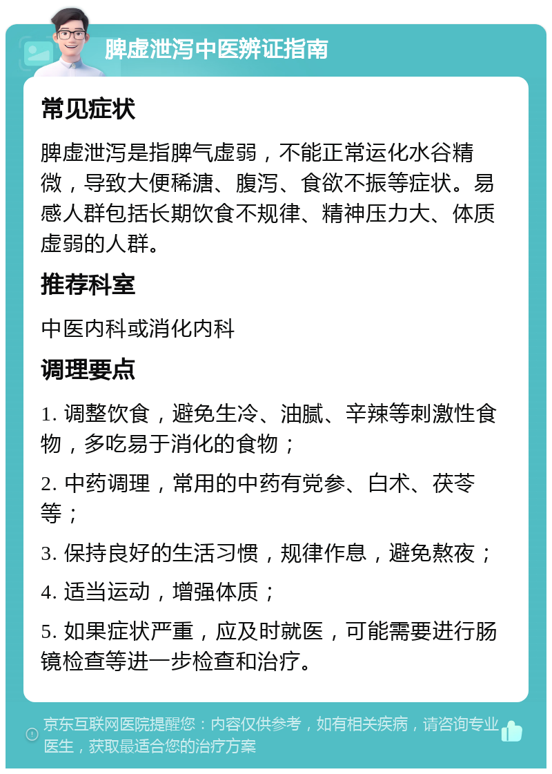 脾虚泄泻中医辨证指南 常见症状 脾虚泄泻是指脾气虚弱，不能正常运化水谷精微，导致大便稀溏、腹泻、食欲不振等症状。易感人群包括长期饮食不规律、精神压力大、体质虚弱的人群。 推荐科室 中医内科或消化内科 调理要点 1. 调整饮食，避免生冷、油腻、辛辣等刺激性食物，多吃易于消化的食物； 2. 中药调理，常用的中药有党参、白术、茯苓等； 3. 保持良好的生活习惯，规律作息，避免熬夜； 4. 适当运动，增强体质； 5. 如果症状严重，应及时就医，可能需要进行肠镜检查等进一步检查和治疗。