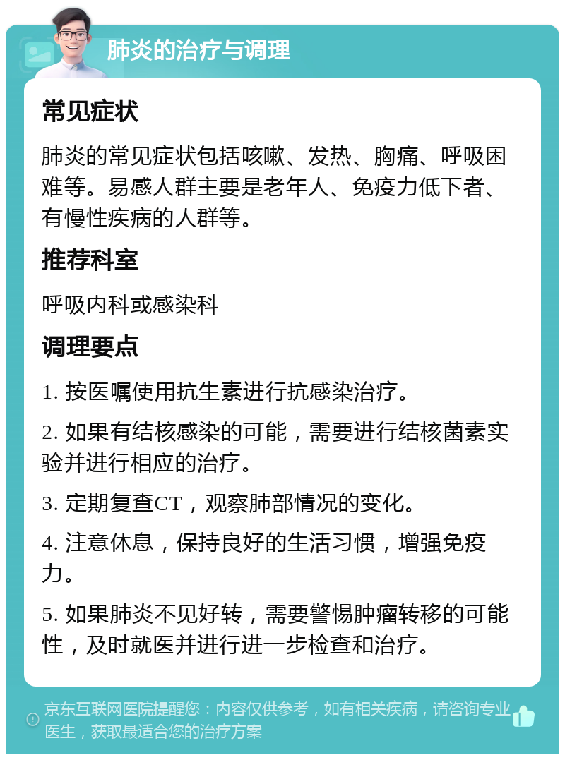 肺炎的治疗与调理 常见症状 肺炎的常见症状包括咳嗽、发热、胸痛、呼吸困难等。易感人群主要是老年人、免疫力低下者、有慢性疾病的人群等。 推荐科室 呼吸内科或感染科 调理要点 1. 按医嘱使用抗生素进行抗感染治疗。 2. 如果有结核感染的可能，需要进行结核菌素实验并进行相应的治疗。 3. 定期复查CT，观察肺部情况的变化。 4. 注意休息，保持良好的生活习惯，增强免疫力。 5. 如果肺炎不见好转，需要警惕肿瘤转移的可能性，及时就医并进行进一步检查和治疗。