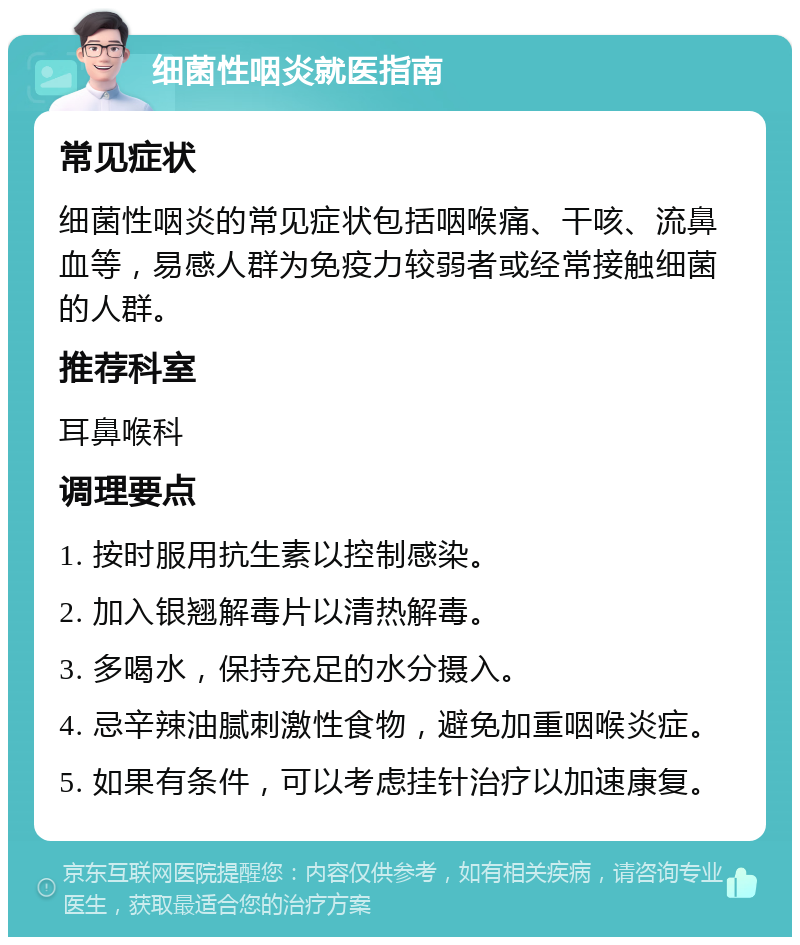 细菌性咽炎就医指南 常见症状 细菌性咽炎的常见症状包括咽喉痛、干咳、流鼻血等，易感人群为免疫力较弱者或经常接触细菌的人群。 推荐科室 耳鼻喉科 调理要点 1. 按时服用抗生素以控制感染。 2. 加入银翘解毒片以清热解毒。 3. 多喝水，保持充足的水分摄入。 4. 忌辛辣油腻刺激性食物，避免加重咽喉炎症。 5. 如果有条件，可以考虑挂针治疗以加速康复。