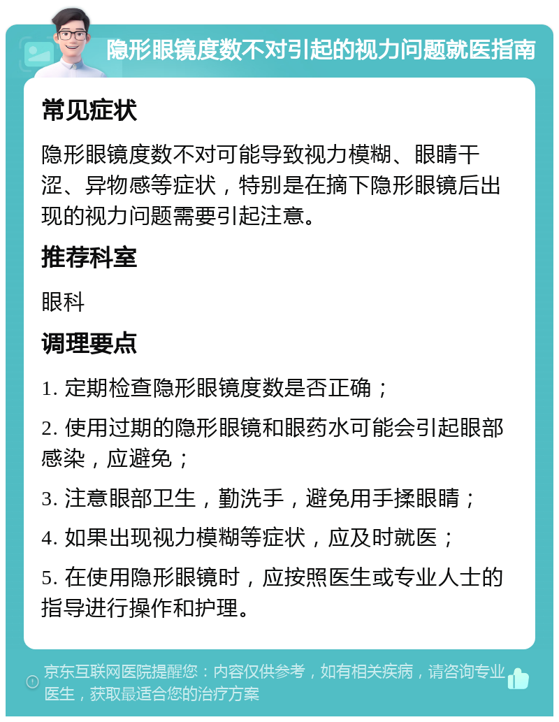 隐形眼镜度数不对引起的视力问题就医指南 常见症状 隐形眼镜度数不对可能导致视力模糊、眼睛干涩、异物感等症状，特别是在摘下隐形眼镜后出现的视力问题需要引起注意。 推荐科室 眼科 调理要点 1. 定期检查隐形眼镜度数是否正确； 2. 使用过期的隐形眼镜和眼药水可能会引起眼部感染，应避免； 3. 注意眼部卫生，勤洗手，避免用手揉眼睛； 4. 如果出现视力模糊等症状，应及时就医； 5. 在使用隐形眼镜时，应按照医生或专业人士的指导进行操作和护理。