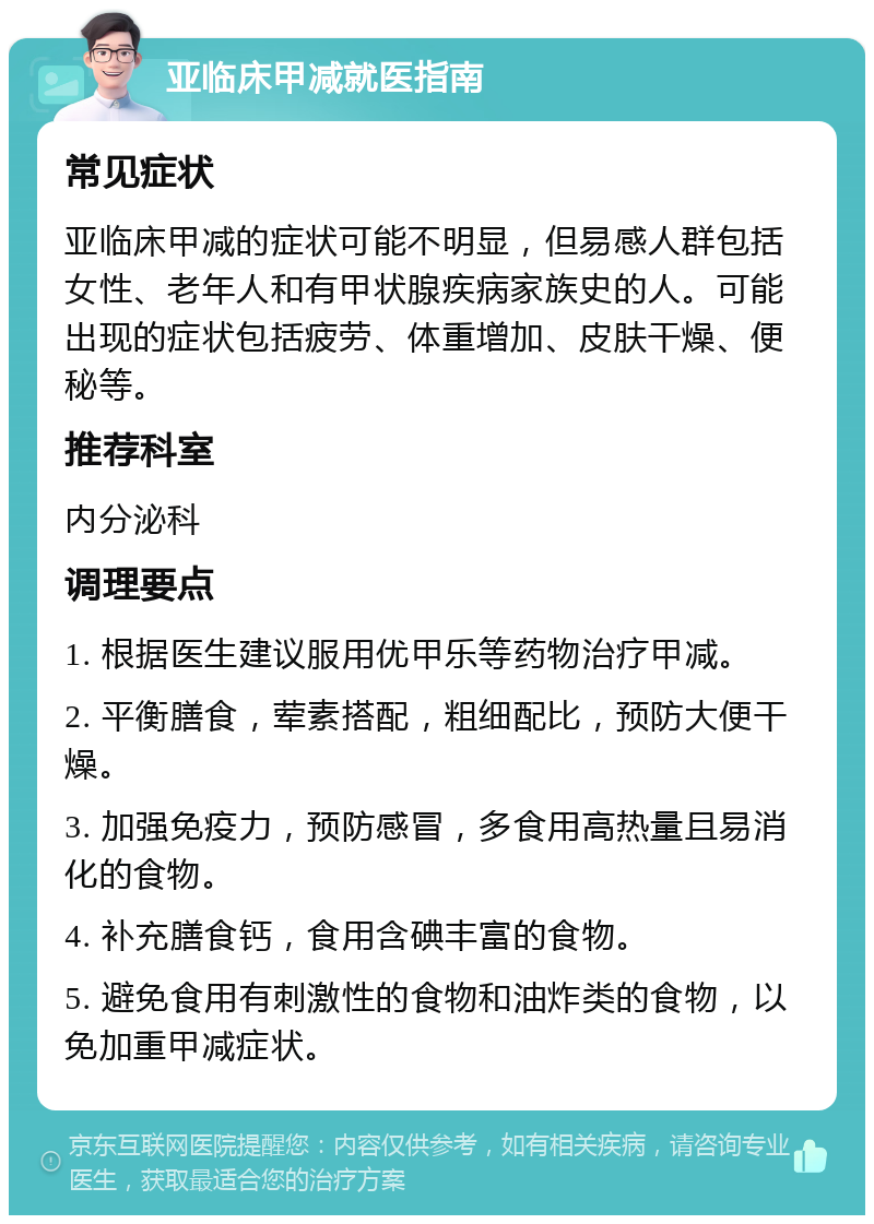 亚临床甲减就医指南 常见症状 亚临床甲减的症状可能不明显，但易感人群包括女性、老年人和有甲状腺疾病家族史的人。可能出现的症状包括疲劳、体重增加、皮肤干燥、便秘等。 推荐科室 内分泌科 调理要点 1. 根据医生建议服用优甲乐等药物治疗甲减。 2. 平衡膳食，荤素搭配，粗细配比，预防大便干燥。 3. 加强免疫力，预防感冒，多食用高热量且易消化的食物。 4. 补充膳食钙，食用含碘丰富的食物。 5. 避免食用有刺激性的食物和油炸类的食物，以免加重甲减症状。