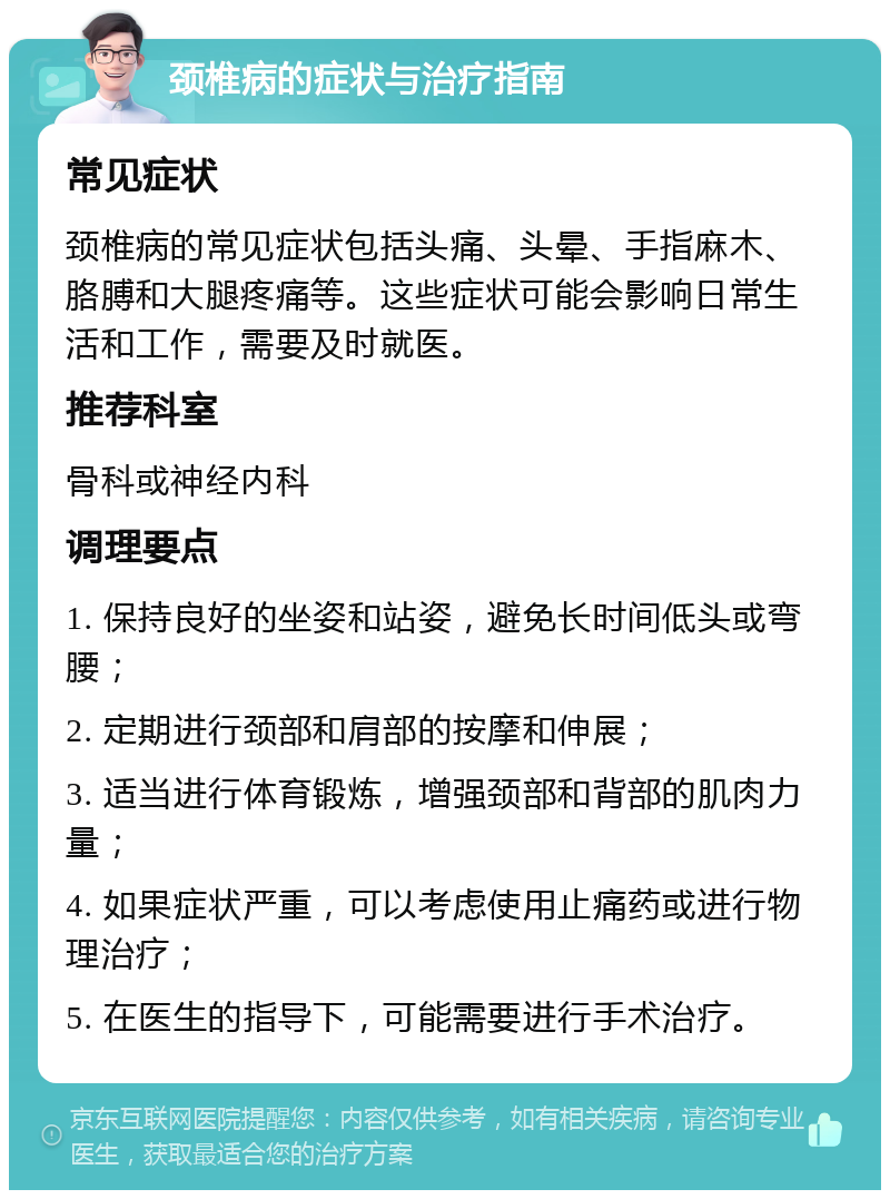 颈椎病的症状与治疗指南 常见症状 颈椎病的常见症状包括头痛、头晕、手指麻木、胳膊和大腿疼痛等。这些症状可能会影响日常生活和工作，需要及时就医。 推荐科室 骨科或神经内科 调理要点 1. 保持良好的坐姿和站姿，避免长时间低头或弯腰； 2. 定期进行颈部和肩部的按摩和伸展； 3. 适当进行体育锻炼，增强颈部和背部的肌肉力量； 4. 如果症状严重，可以考虑使用止痛药或进行物理治疗； 5. 在医生的指导下，可能需要进行手术治疗。