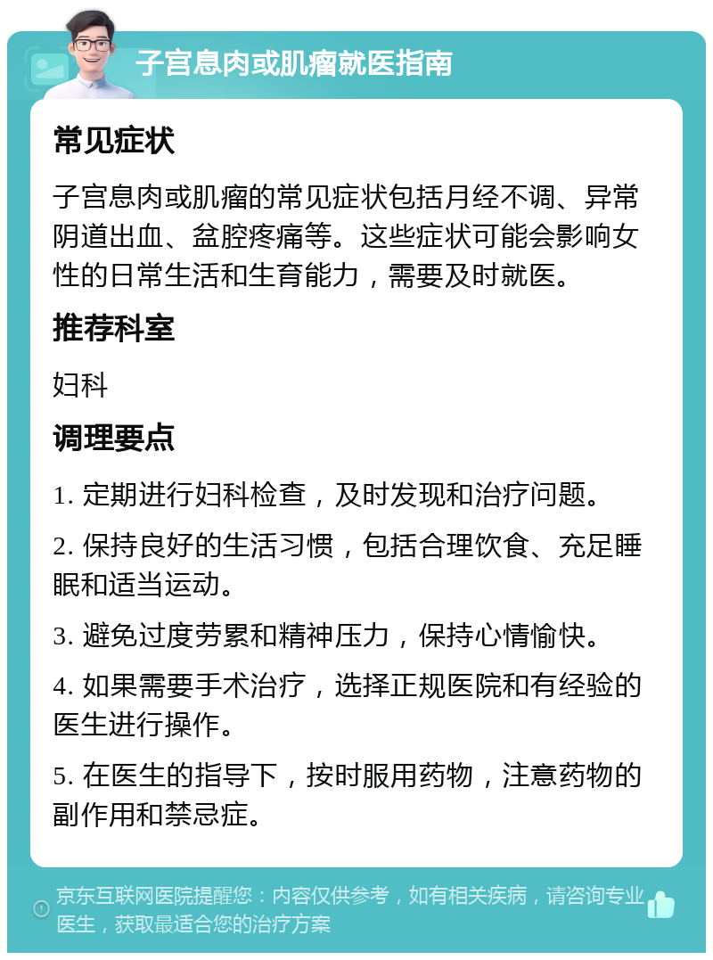 子宫息肉或肌瘤就医指南 常见症状 子宫息肉或肌瘤的常见症状包括月经不调、异常阴道出血、盆腔疼痛等。这些症状可能会影响女性的日常生活和生育能力，需要及时就医。 推荐科室 妇科 调理要点 1. 定期进行妇科检查，及时发现和治疗问题。 2. 保持良好的生活习惯，包括合理饮食、充足睡眠和适当运动。 3. 避免过度劳累和精神压力，保持心情愉快。 4. 如果需要手术治疗，选择正规医院和有经验的医生进行操作。 5. 在医生的指导下，按时服用药物，注意药物的副作用和禁忌症。