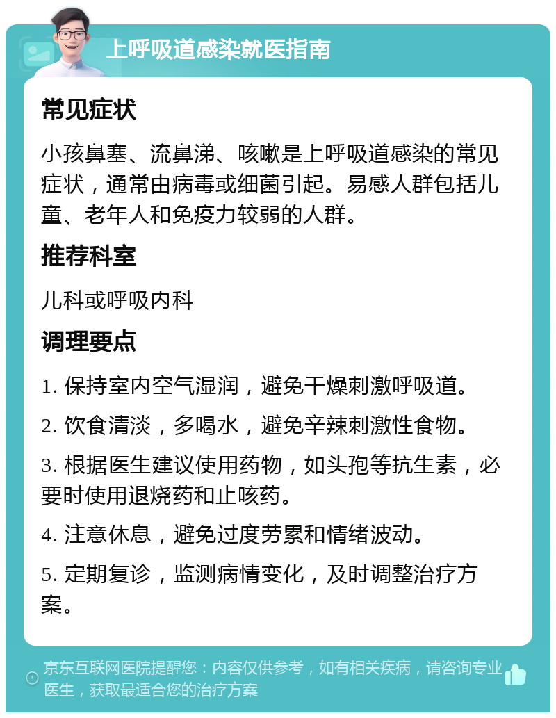 上呼吸道感染就医指南 常见症状 小孩鼻塞、流鼻涕、咳嗽是上呼吸道感染的常见症状，通常由病毒或细菌引起。易感人群包括儿童、老年人和免疫力较弱的人群。 推荐科室 儿科或呼吸内科 调理要点 1. 保持室内空气湿润，避免干燥刺激呼吸道。 2. 饮食清淡，多喝水，避免辛辣刺激性食物。 3. 根据医生建议使用药物，如头孢等抗生素，必要时使用退烧药和止咳药。 4. 注意休息，避免过度劳累和情绪波动。 5. 定期复诊，监测病情变化，及时调整治疗方案。