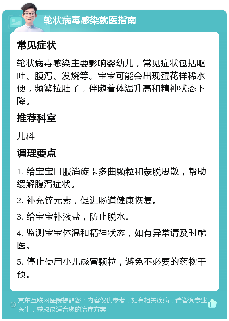 轮状病毒感染就医指南 常见症状 轮状病毒感染主要影响婴幼儿，常见症状包括呕吐、腹泻、发烧等。宝宝可能会出现蛋花样稀水便，频繁拉肚子，伴随着体温升高和精神状态下降。 推荐科室 儿科 调理要点 1. 给宝宝口服消旋卡多曲颗粒和蒙脱思散，帮助缓解腹泻症状。 2. 补充锌元素，促进肠道健康恢复。 3. 给宝宝补液盐，防止脱水。 4. 监测宝宝体温和精神状态，如有异常请及时就医。 5. 停止使用小儿感冒颗粒，避免不必要的药物干预。