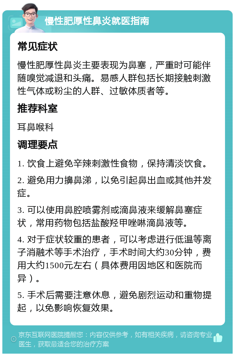 慢性肥厚性鼻炎就医指南 常见症状 慢性肥厚性鼻炎主要表现为鼻塞，严重时可能伴随嗅觉减退和头痛。易感人群包括长期接触刺激性气体或粉尘的人群、过敏体质者等。 推荐科室 耳鼻喉科 调理要点 1. 饮食上避免辛辣刺激性食物，保持清淡饮食。 2. 避免用力擤鼻涕，以免引起鼻出血或其他并发症。 3. 可以使用鼻腔喷雾剂或滴鼻液来缓解鼻塞症状，常用药物包括盐酸羟甲唑啉滴鼻液等。 4. 对于症状较重的患者，可以考虑进行低温等离子消融术等手术治疗，手术时间大约30分钟，费用大约1500元左右（具体费用因地区和医院而异）。 5. 手术后需要注意休息，避免剧烈运动和重物提起，以免影响恢复效果。