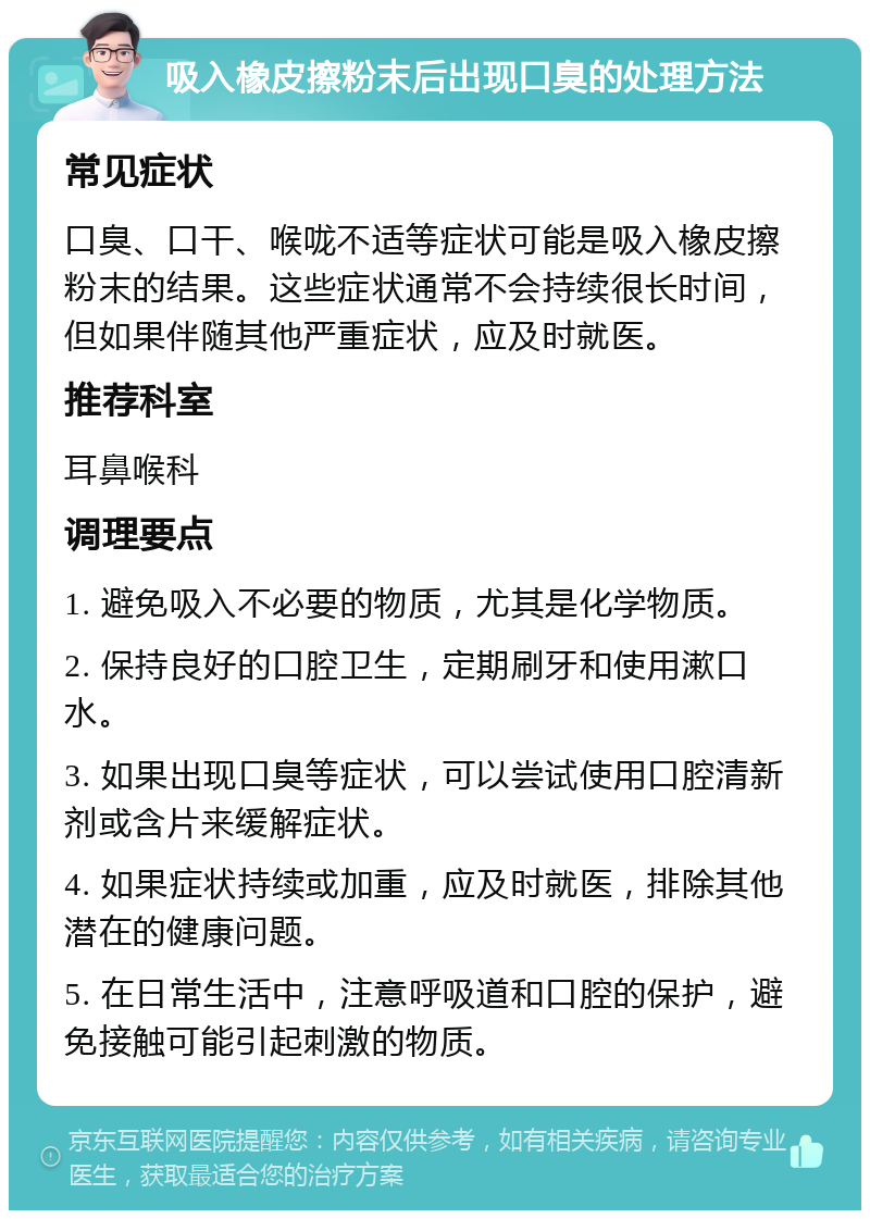 吸入橡皮擦粉末后出现口臭的处理方法 常见症状 口臭、口干、喉咙不适等症状可能是吸入橡皮擦粉末的结果。这些症状通常不会持续很长时间，但如果伴随其他严重症状，应及时就医。 推荐科室 耳鼻喉科 调理要点 1. 避免吸入不必要的物质，尤其是化学物质。 2. 保持良好的口腔卫生，定期刷牙和使用漱口水。 3. 如果出现口臭等症状，可以尝试使用口腔清新剂或含片来缓解症状。 4. 如果症状持续或加重，应及时就医，排除其他潜在的健康问题。 5. 在日常生活中，注意呼吸道和口腔的保护，避免接触可能引起刺激的物质。