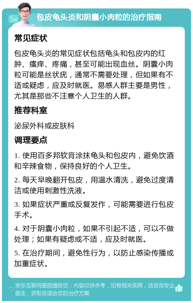 包皮龟头炎和阴囊小肉粒的治疗指南 常见症状 包皮龟头炎的常见症状包括龟头和包皮内的红肿、瘙痒、疼痛，甚至可能出现血丝。阴囊小肉粒可能是丝状疣，通常不需要处理，但如果有不适或疑虑，应及时就医。易感人群主要是男性，尤其是那些不注意个人卫生的人群。 推荐科室 泌尿外科或皮肤科 调理要点 1. 使用百多邦软膏涂抹龟头和包皮内，避免饮酒和辛辣食物，保持良好的个人卫生。 2. 每天早晚翻开包皮，用温水清洗，避免过度清洁或使用刺激性洗液。 3. 如果症状严重或反复发作，可能需要进行包皮手术。 4. 对于阴囊小肉粒，如果不引起不适，可以不做处理；如果有疑虑或不适，应及时就医。 5. 在治疗期间，避免性行为，以防止感染传播或加重症状。