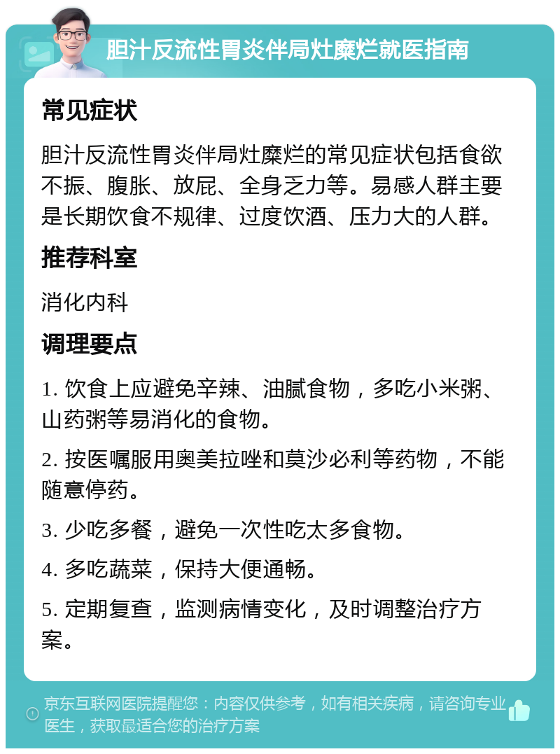 胆汁反流性胃炎伴局灶糜烂就医指南 常见症状 胆汁反流性胃炎伴局灶糜烂的常见症状包括食欲不振、腹胀、放屁、全身乏力等。易感人群主要是长期饮食不规律、过度饮酒、压力大的人群。 推荐科室 消化内科 调理要点 1. 饮食上应避免辛辣、油腻食物，多吃小米粥、山药粥等易消化的食物。 2. 按医嘱服用奥美拉唑和莫沙必利等药物，不能随意停药。 3. 少吃多餐，避免一次性吃太多食物。 4. 多吃蔬菜，保持大便通畅。 5. 定期复查，监测病情变化，及时调整治疗方案。