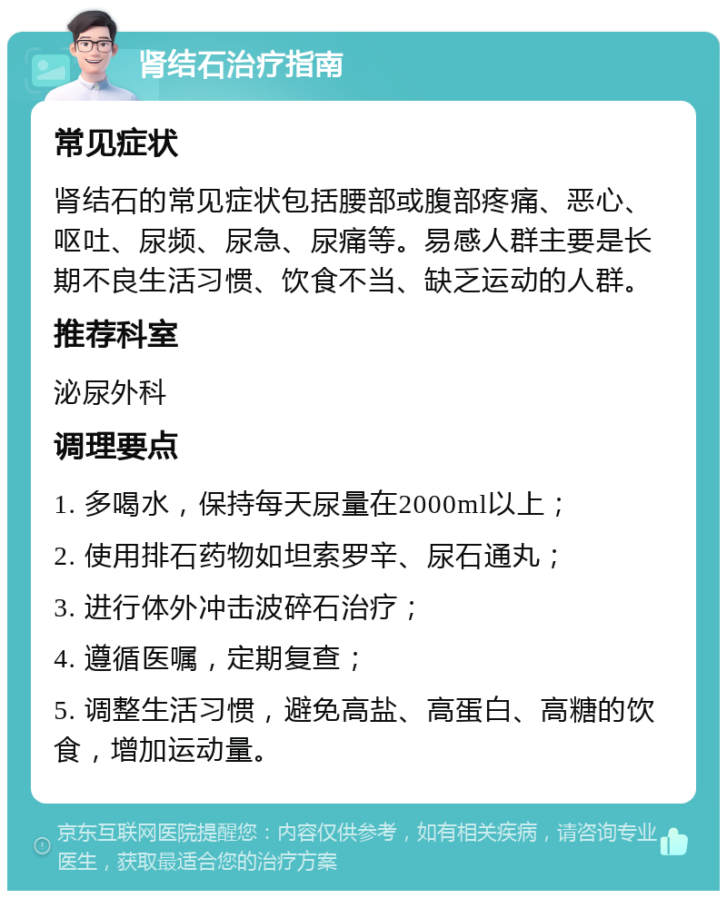 肾结石治疗指南 常见症状 肾结石的常见症状包括腰部或腹部疼痛、恶心、呕吐、尿频、尿急、尿痛等。易感人群主要是长期不良生活习惯、饮食不当、缺乏运动的人群。 推荐科室 泌尿外科 调理要点 1. 多喝水，保持每天尿量在2000ml以上； 2. 使用排石药物如坦索罗辛、尿石通丸； 3. 进行体外冲击波碎石治疗； 4. 遵循医嘱，定期复查； 5. 调整生活习惯，避免高盐、高蛋白、高糖的饮食，增加运动量。